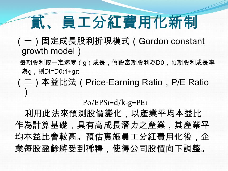 （一）固定成長股利折現模式（ Gordon constant growth model ） 每期股利按一定速度（ g ）成長，假設當期股利為 D0 ，預期股利成長率 為 g ，則 Dt=D0(1+g)t （二）本益比法（ Price-Earning Ratio ， P/E Ratio ） P0/EPS1=d/k-g=PE1 利用此法來預測股價變化，以產業平均本益比 作為計算基礎，具有高成長潛力之產業，其產業平 均本益比會較高。預估實施員工分紅費用化後，企 業每股盈餘將受到稀釋，使得公司股價向下調整。