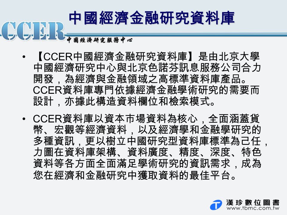 中國經濟金融研究資料庫 【 CCER 中國經濟金融研究資料庫】是由北京大學 中國經濟研究中心與北京色諾芬訊息服務公司合力 開發，為經濟與金融領域之高標準資料庫產品。 CCER 資料庫專門依據經濟金融學術研究的需要而 設計，亦據此構造資料欄位和檢索模式。 CCER 資料庫以資本市場資料為核心，全面涵蓋貨 幣、宏觀等經濟資料，以及經濟學和金融學研究的 多種資訊，更以樹立中國研究型資料庫標準為己任， 力圖在資料庫架構、資料廣度、精度、深度、特色 資料等各方面全面滿足學術研究的資訊需求，成為 您在經濟和金融研究中獲取資料的最佳平台。