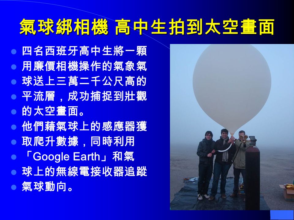 氣球綁相機 高中生拍到太空畫面 四名西班牙高中生將一顆 用廉價相機操作的氣象氣 球送上三萬二千公尺高的 平流層，成功捕捉到壯觀 的太空畫面。 他們藉氣球上的感應器獲 取爬升數據，同時利用 「 Google Earth 」和氣 球上的無線電接收器追蹤 氣球動向。
