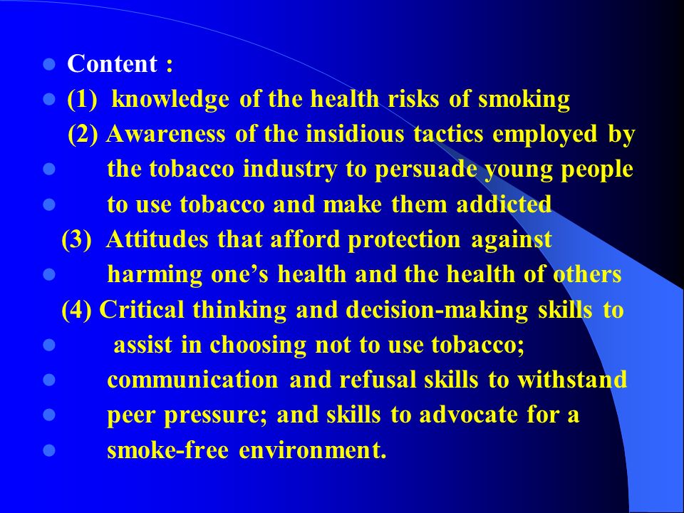 Content : (1) knowledge of the health risks of smoking (2) Awareness of the insidious tactics employed by the tobacco industry to persuade young people to use tobacco and make them addicted (3) Attitudes that afford protection against harming one’s health and the health of others (4) Critical thinking and decision-making skills to assist in choosing not to use tobacco; communication and refusal skills to withstand peer pressure; and skills to advocate for a smoke-free environment.