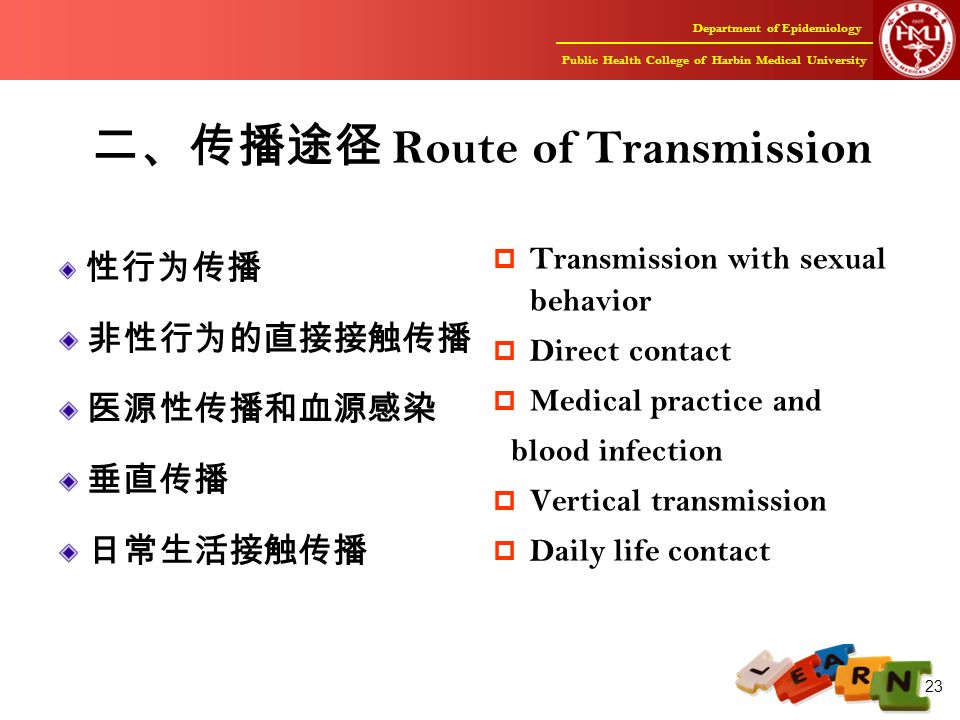 Department of Epidemiology Public Health College of Harbin Medical University 23 二、传播途径 Route of Transmission 性行为传播 非性行为的直接接触传播 医源性传播和血源感染 垂直传播 日常生活接触传播  Transmission with sexual behavior  Direct contact  Medical practice and blood infection  Vertical transmission  Daily life contact