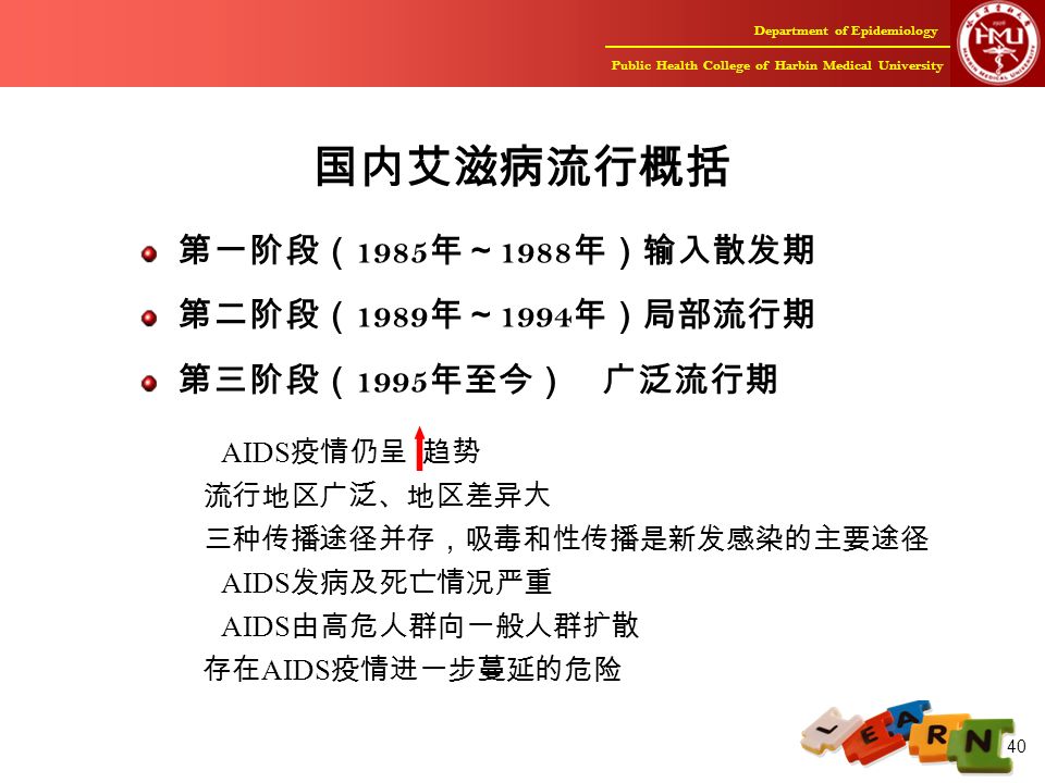 Department of Epidemiology Public Health College of Harbin Medical University 40 国内艾滋病流行概括 第一阶段（ 1985 年～ 1988 年）输入散发期 第二阶段（ 1989 年～ 1994 年）局部流行期 第三阶段（ 1995 年至今） 广泛流行期 AIDS 疫情仍呈 趋势 流行地区广泛、地区差异大 三种传播途径并存，吸毒和性传播是新发感染的主要途径 AIDS 发病及死亡情况严重 AIDS 由高危人群向一般人群扩散 存在 AIDS 疫情进一步蔓延的危险