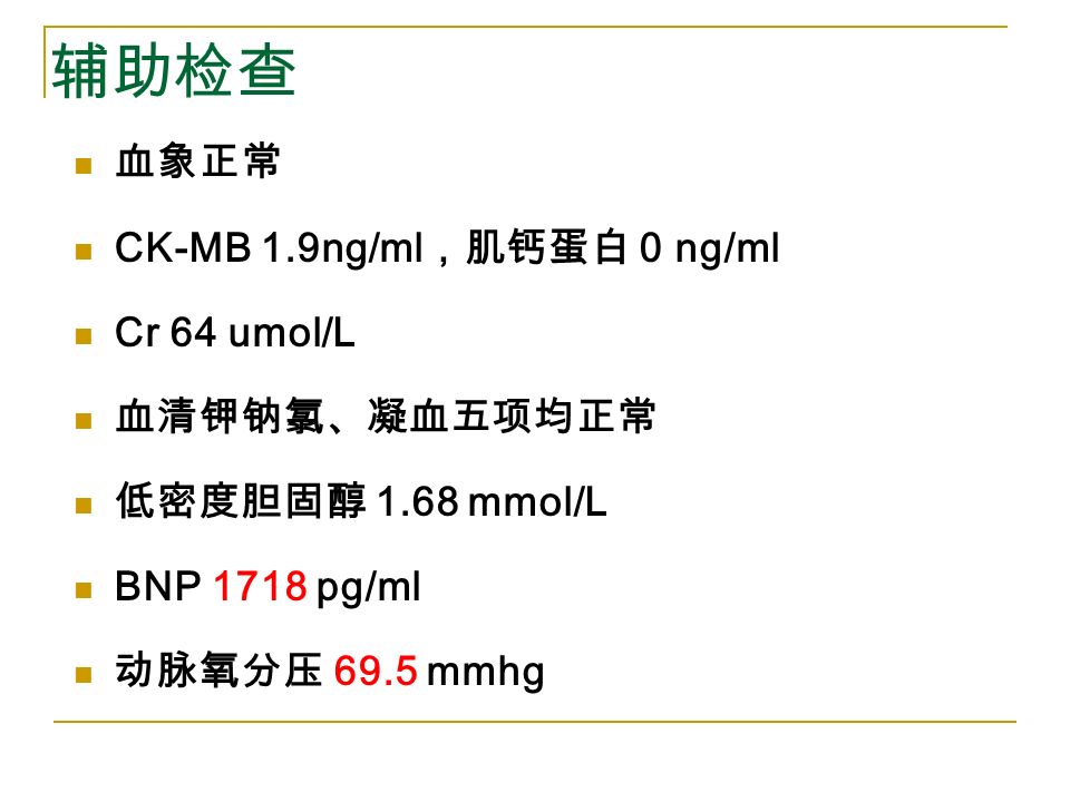 辅助检查 血象正常 CK-MB 1.9ng/ml ，肌钙蛋白 0 ng/ml Cr 64 umol/L 血清钾钠氯、凝血五项均正常 低密度胆固醇 1.68 mmol/L BNP 1718 pg/ml 动脉氧分压 69.5 mmhg