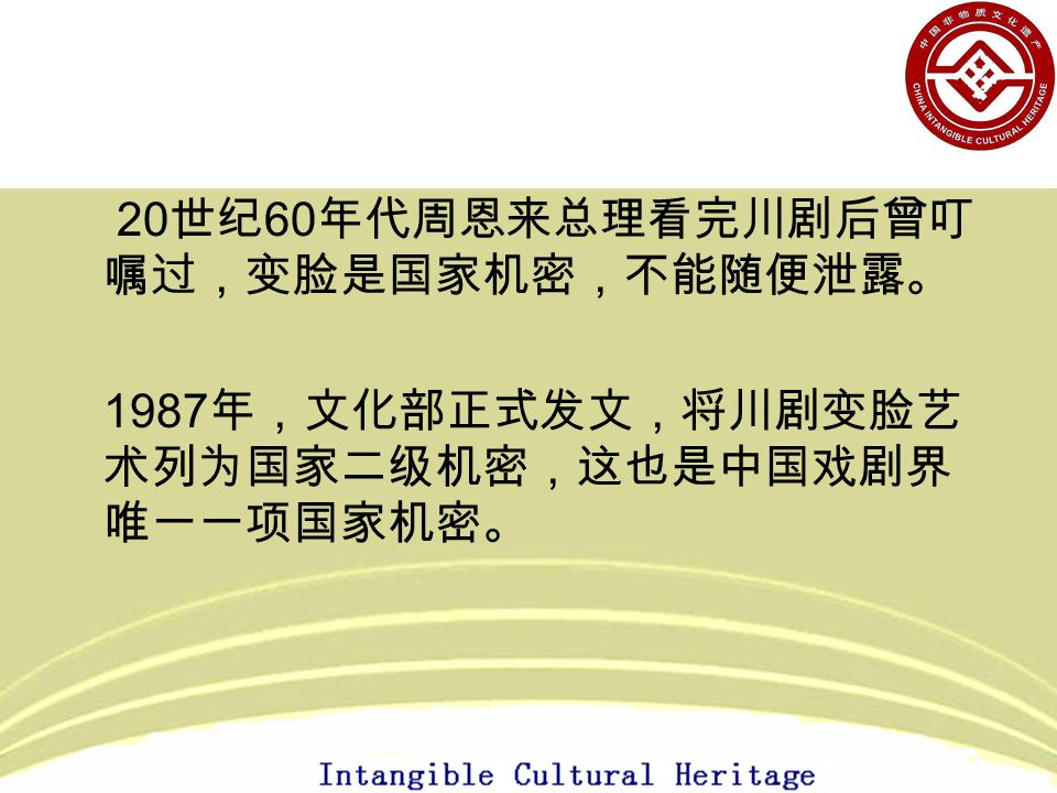20 世纪 60 年代周恩来总理看完川剧后曾叮 嘱过，变脸是国家机密，不能随便泄露。 1987 年，文化部正式发文，将川剧变脸艺 术列为国家二级机密，这也是中国戏剧界 唯一一项国家机密。
