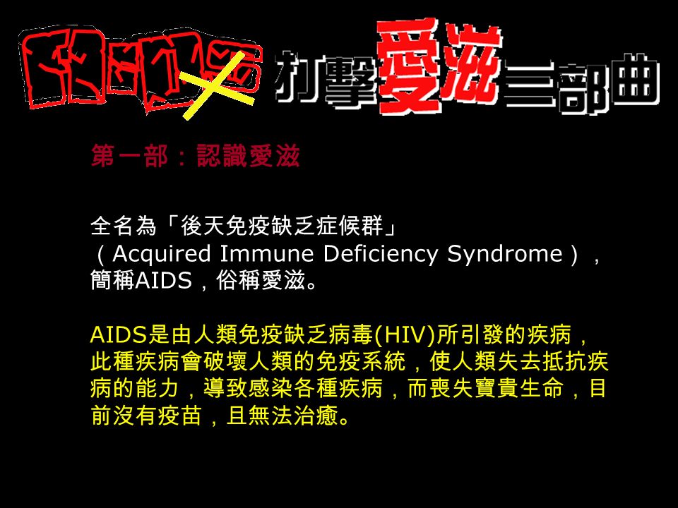 第一部：認識愛滋 全名為「後天免疫缺乏症候群」 （ Acquired Immune Deficiency Syndrome ）， 簡稱 AIDS ，俗稱愛滋。 AIDS 是由人類免疫缺乏病毒 (HIV) 所引發的疾病， 此種疾病會破壞人類的免疫系統，使人類失去抵抗疾 病的能力，導致感染各種疾病，而喪失寶貴生命，目 前沒有疫苗，且無法治癒。