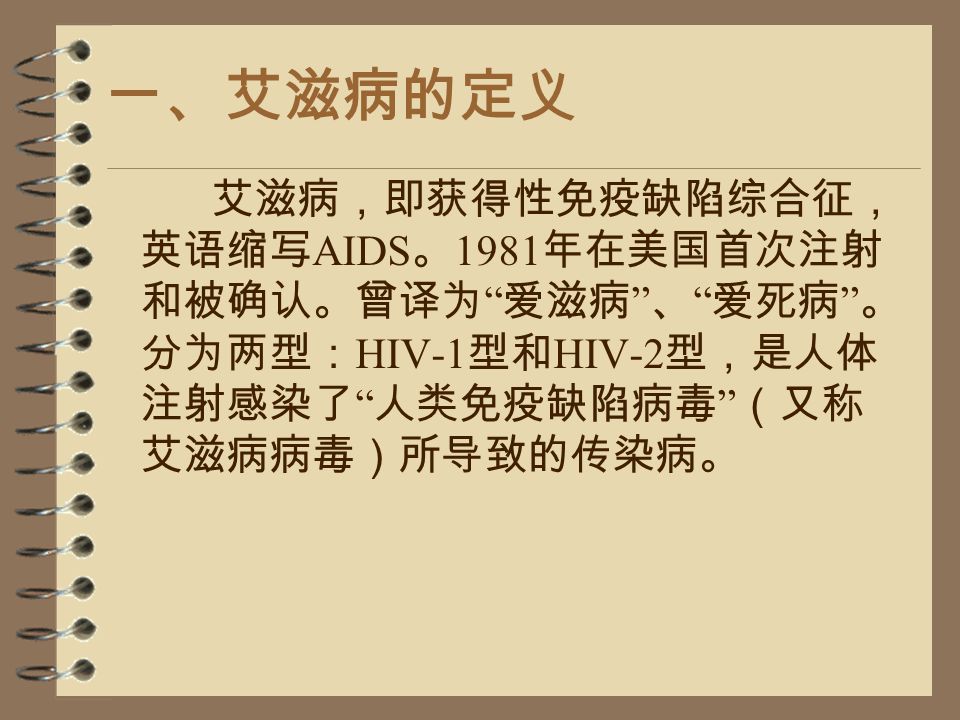 一、艾滋病的定义 艾滋病，即获得性免疫缺陷综合征， 英语缩写 AIDS 。 1981 年在美国首次注射 和被确认。曾译为 爱滋病 、 爱死病 。 分为两型： HIV-1 型和 HIV-2 型，是人体 注射感染了 人类免疫缺陷病毒 （又称 艾滋病病毒）所导致的传染病。