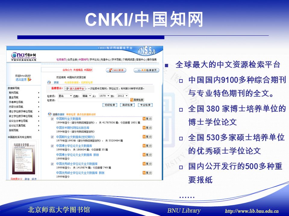CNKI/ 中国知网 全球最大的中文资源检索平台  中国国内 9100 多种综合期刊 与专业特色期刊的全文。  全国 380 家博士培养单位的 博士学位论文  全国 530 多家硕士培养单位 的优秀硕士学位论文  国内公开发行的 500 多种重 要报纸 ……