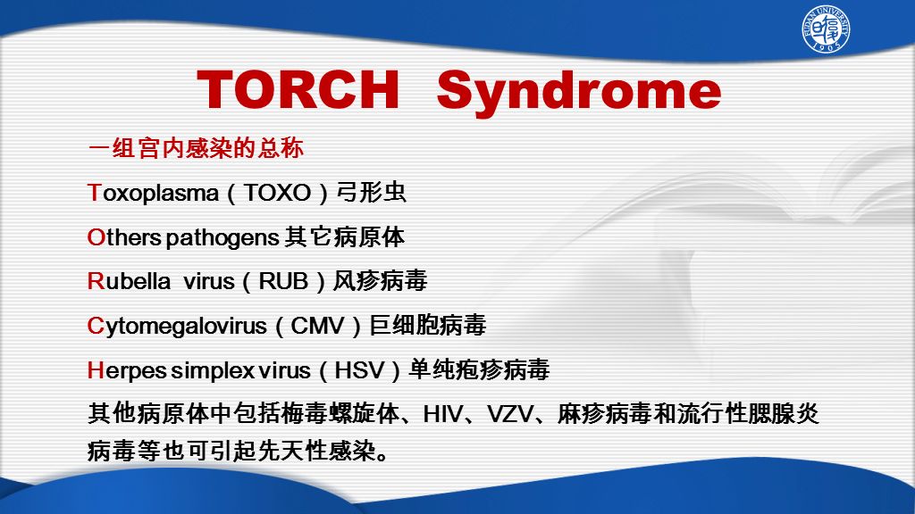 TORCH Syndrome 一组宫内感染的总称 Toxoplasma （ TOXO ）弓形虫 Others pathogens 其它病原体 Rubella virus （ RUB ）风疹病毒 Cytomegalovirus （ CMV ）巨细胞病毒 Herpes simplex virus （ HSV ）单纯疱疹病毒 其他病原体中包括梅毒螺旋体、 HIV 、 VZV 、麻疹病毒和流行性腮腺炎 病毒等也可引起先天性感染。