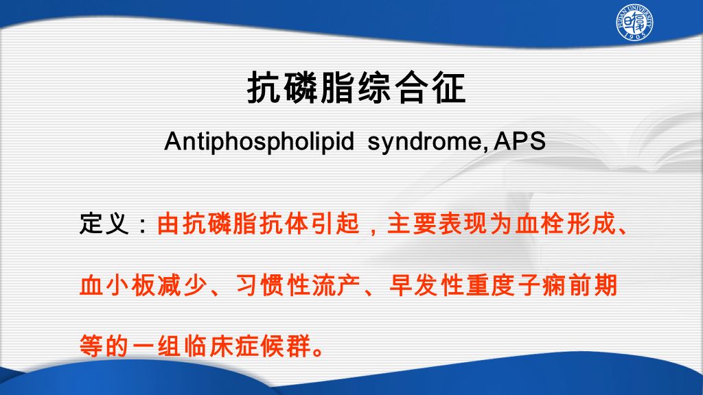 抗磷脂综合征 Antiphospholipid syndrome, APS 定义：由抗磷脂抗体引起，主要表现为血栓形成、 血小板减少、习惯性流产、早发性重度子痫前期 等的一组临床症候群。