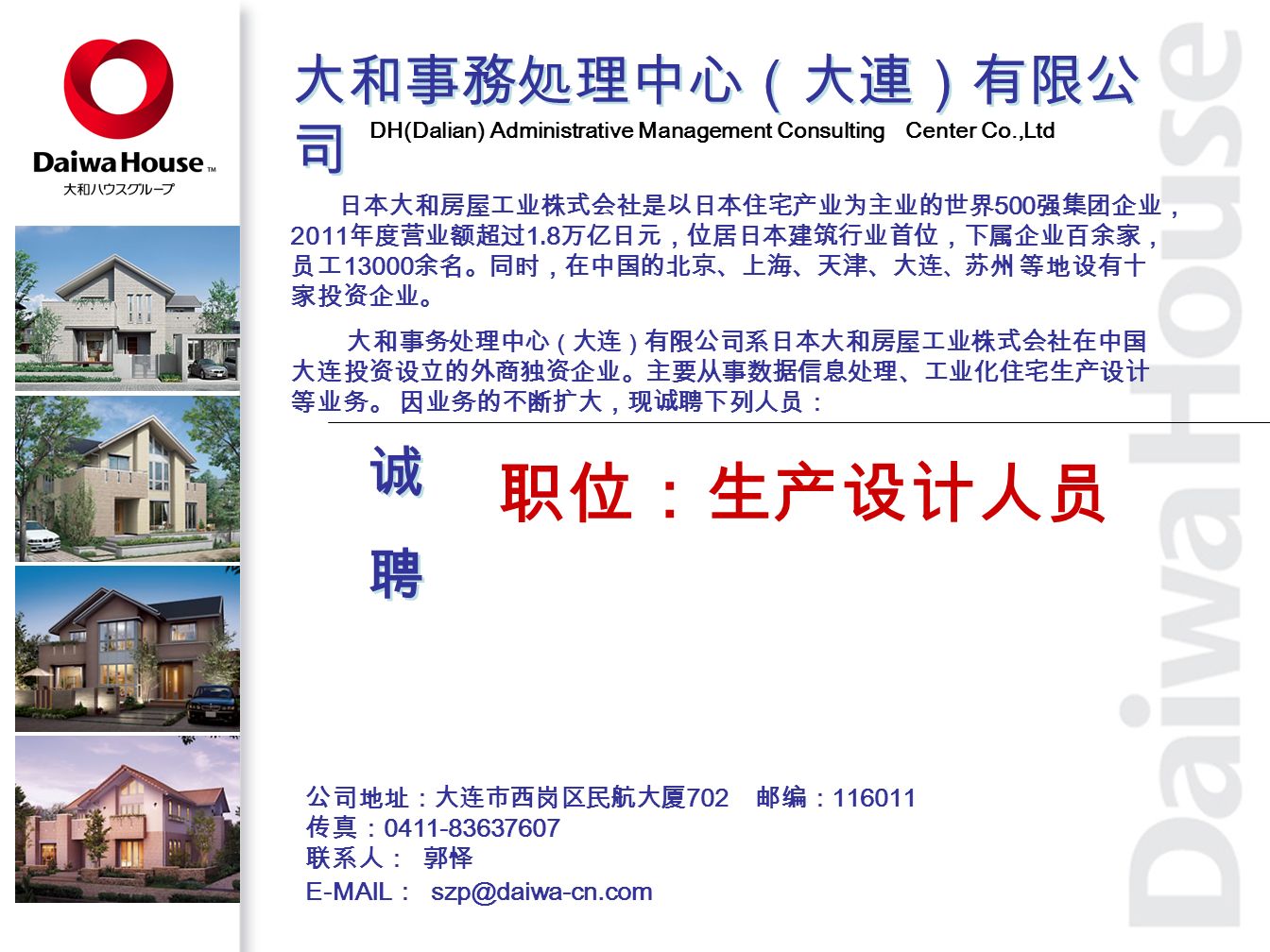 大和事務処理中心（大連）有限公 司 DH(Dalian) Administrative Management Consulting Center Co.,Ltd 日本大和房屋工业株式会社是以日本住宅产业为主业的世界 500 强集团企业， 2011 年度营业额超过 1.8 万亿日元，位居日本建筑行业首位，下属企业百余家， 员工 余名。同时，在中国的北京、上海、天津、大连 、 苏州 等地设有十 家投资企业。 大和事务处理中心 （ 大连 ） 有限公司系日本大和房屋工业株式会社在中国 大连投资设立的外商独资企业。主要从事数据信息处理、工业化住宅生产设计 等业务。 因业务的不断扩大，现诚聘下列人员： 职位：生产设计人员 公司地址：大连市西岗区民航大厦 702 邮编： 传真： 联系人： 郭怿 诚聘诚聘 诚聘诚聘  ：