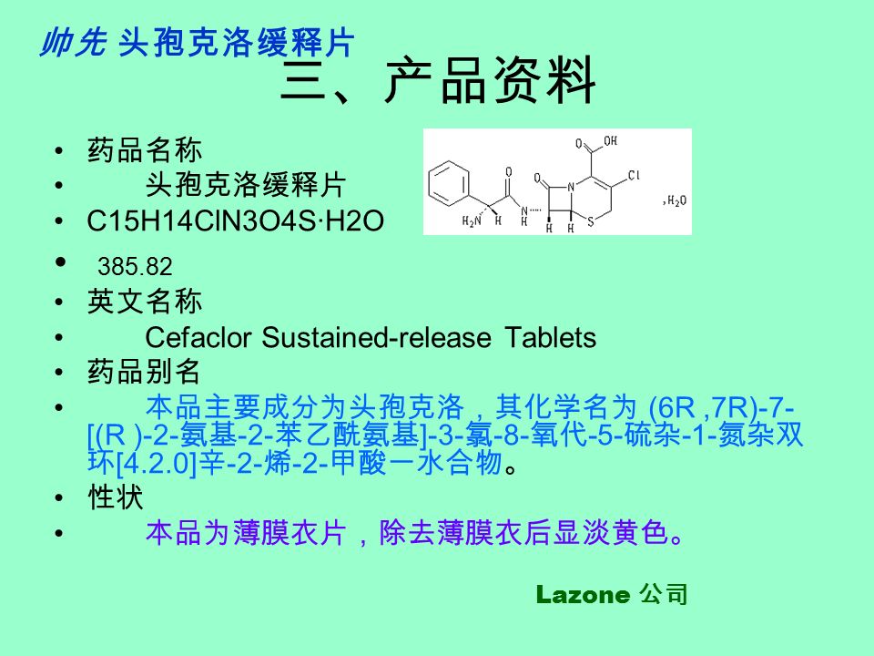 三、产品资料 药品名称 头孢克洛缓释片 C15H14ClN3O4S·H2O 英文名称 Cefaclor Sustained-release Tablets 药品别名 本品主要成分为头孢克洛，其化学名为 (6R,7R)-7- [(R )-2- 氨基 -2- 苯乙酰氨基 ]-3- 氯 -8- 氧代 -5- 硫杂 -1- 氮杂双 环 [4.2.0] 辛 -2- 烯 -2- 甲酸一水合物。 性状 本品为薄膜衣片，除去薄膜衣后显淡黄色。 帅先 头孢克洛缓释片 Lazone 公司