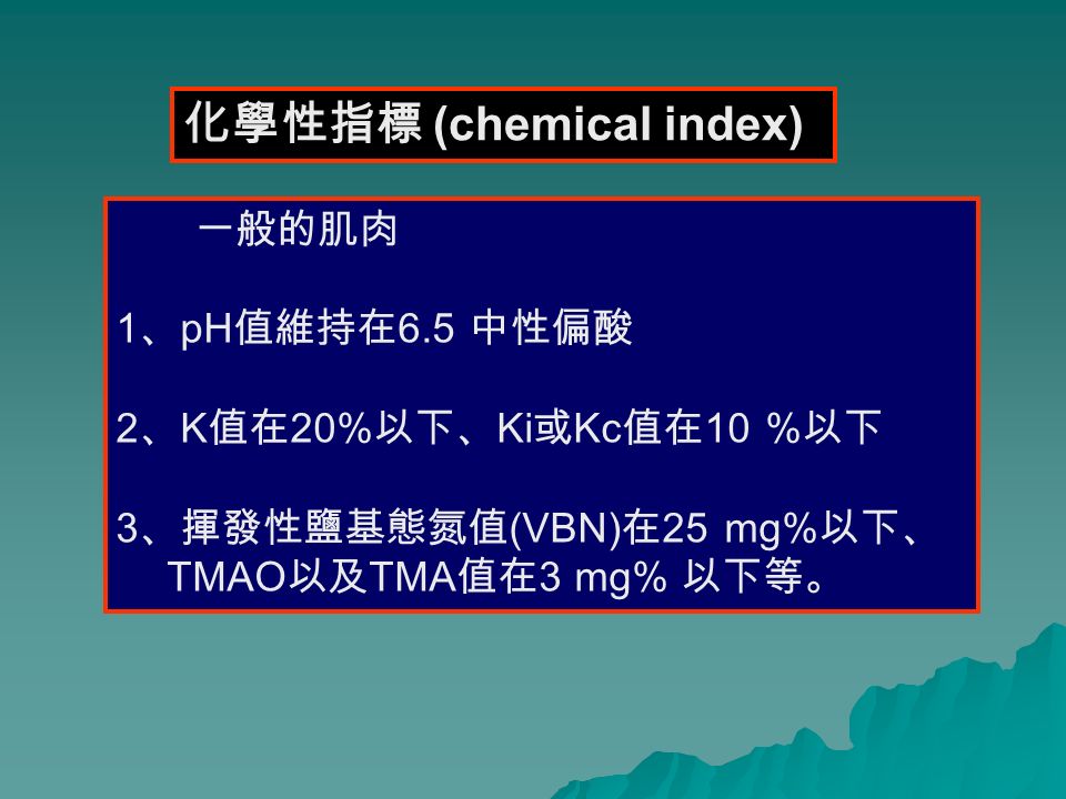 化學性指標 (chemical index) 一般的肌肉 1 、 pH 值維持在 6.5 中性偏酸 2 、 K 值在 20% 以下、 Ki 或 Kc 值在 10 % 以下 3 、揮發性鹽基態氮值 (VBN) 在 25 mg% 以下、 TMAO 以及 TMA 值在 3 mg% 以下等。
