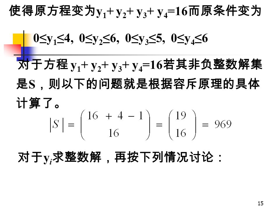 14 例：满足 1≤ x 1 ≤ 5, － 2≤ x 2 ≤ 4, 0≤ x 3 ≤ 5, 3≤ x 4 ≤ 9 的方程 x 1 ＋ x 2 ＋ x 3 ＋ x 4 ＝ 18 的整 数解的个数有多少？ [ 分析 ] 这一问题与我们上述一般情况的差别在 于解所满足的条件不是 0 ≤x i ≤n i 的形式。因此， 需进行相应的变量变换：令 y 1 ＝ x 1 － 1, y 2 ＝ x 2 +2, y 3 =x 3, y 4 =x 4 － 3