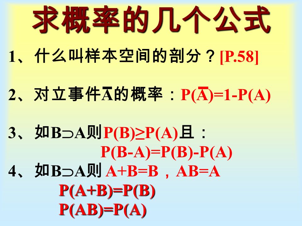 求概率的几个公式 1 、什么叫样本空间的剖分？ [P.58] 2 、对立事件 A 的概率： P(A)=1-P(A) 3 、如 B  A 则 P(B)≥P(A) 且： P(B-A)=P(B)-P(A) 4 、如 B  A 则 A+B=B ， AB=A P(A+B)=P(B) P(A+B)=P(B) P(AB)=P(A) P(AB)=P(A)
