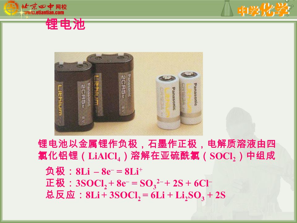 锂电池 锂电池以金属锂作负极，石墨作正极，电解质溶液由四 氯化铝锂（ LiAlCl 4 ）溶解在亚硫酰氯（ SOCl 2 ）中组成 负极： 8Li – 8e – = 8Li + 正极： 3SOCl 2 + 8e – = SO 3 2– + 2S + 6Cl – 总反应： 8Li + 3SOCl 2 = 6Li + Li 2 SO 3 + 2S
