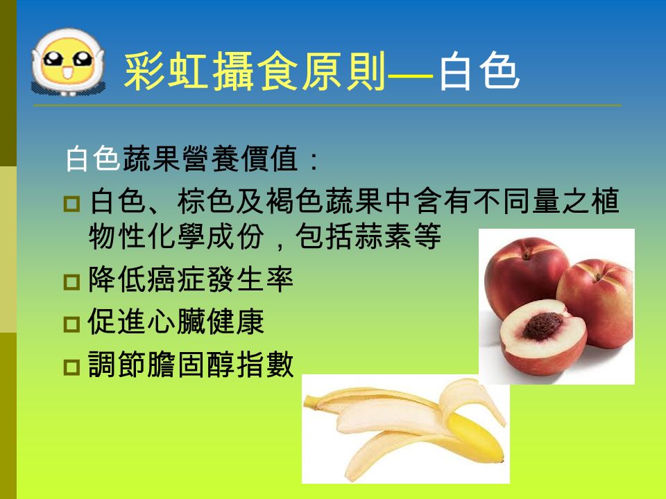 彩虹攝食原則 — 白色 白色蔬果： 香蕉、棕色西洋梨、甜桃、大蒜、白花椰菜、 薑、草菇、白山藥、白蘿蔔、白玉米。