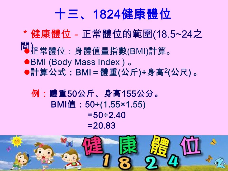 十三、 1824 健康體位 ＊健康體位－正常體位的範圍 (18.5~24 之 間 ) 。 正常體位：身體值量指數 (BMI) 計算。 BMI (Body Mass Index ) 。 計算公式： BMI ＝體重 ( 公斤 )÷ 身高 2 ( 公尺 ) 。 例：體重 50 公斤、身高 155 公分。 BMI 值： 50÷(1.55×1.55) =50÷2.40 =20.83