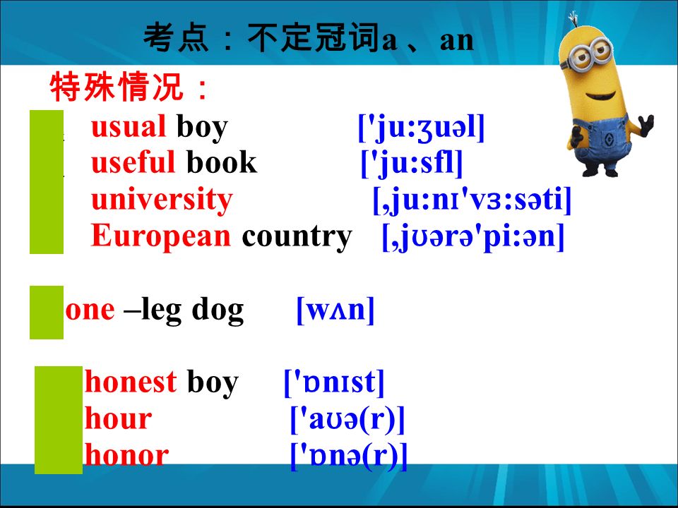 特殊情况： a usual boy [ ju: ʒ uəl] a useful book [ ju:sfl] a university [,ju:n ɪ v ɜ :səti] a European country [,j ʊ ərə pi:ən] a one –leg dog [w ʌ n] an honest boy [ ɒ n ɪ st] an hour [ a ʊ ə(r)] an honor [ ɒ nə(r)] 考点：不定冠词 a 、 an