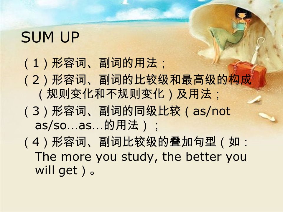 SUM UP （ 1 ）形容词、副词的用法； （ 2 ）形容词、副词的比较级和最高级的构成 （规则变化和不规则变化）及用法； （ 3 ）形容词、副词的同级比较（ as/not as/so … as … 的用法）； （ 4 ）形容词、副词比较级的叠加句型（如： The more you study, the better you will get ）。