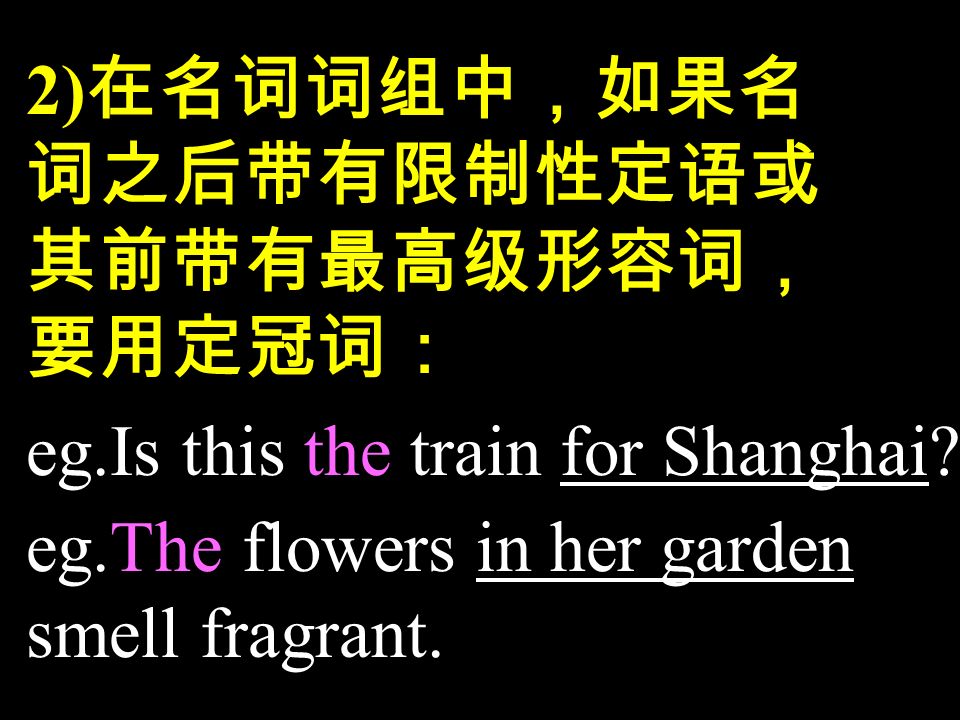 2) 在名词词组中，如果名 词之后带有限制性定语或 其前带有最高级形容词， 要用定冠词： eg.Is this the train for Shanghai.