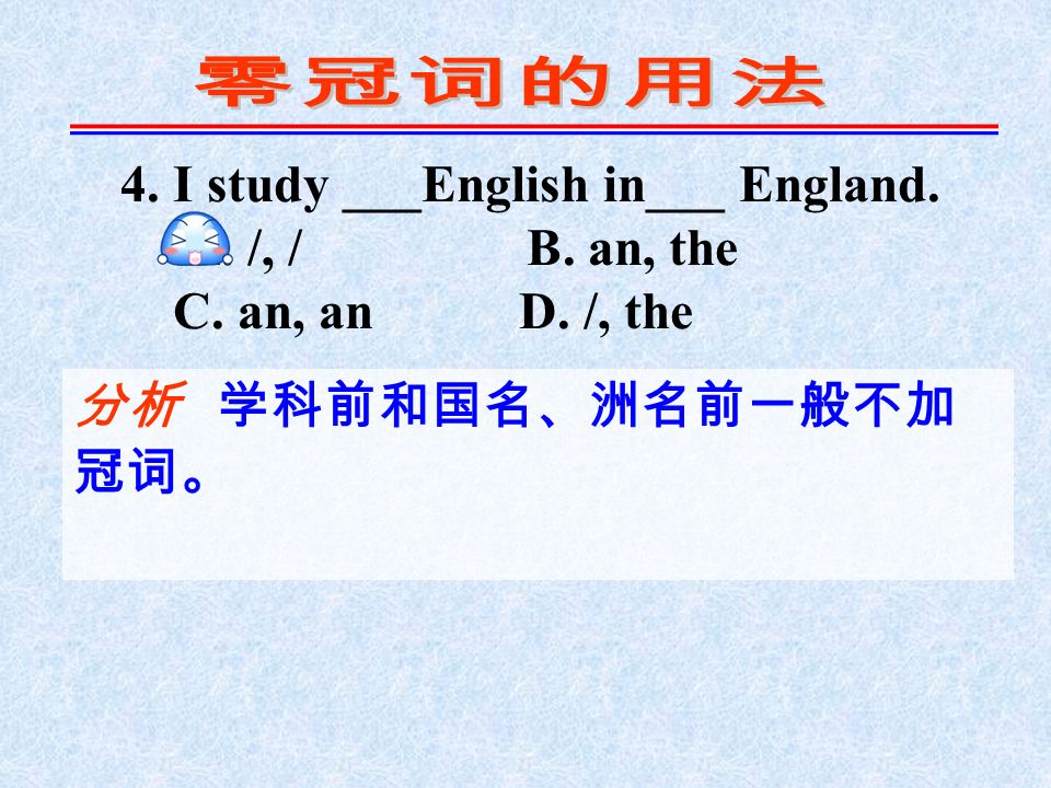 4. I study ___English in___ England. A. /, / B. an, the C. an, an D. /, the 分析 学科前和国名、洲名前一般不加 冠词。