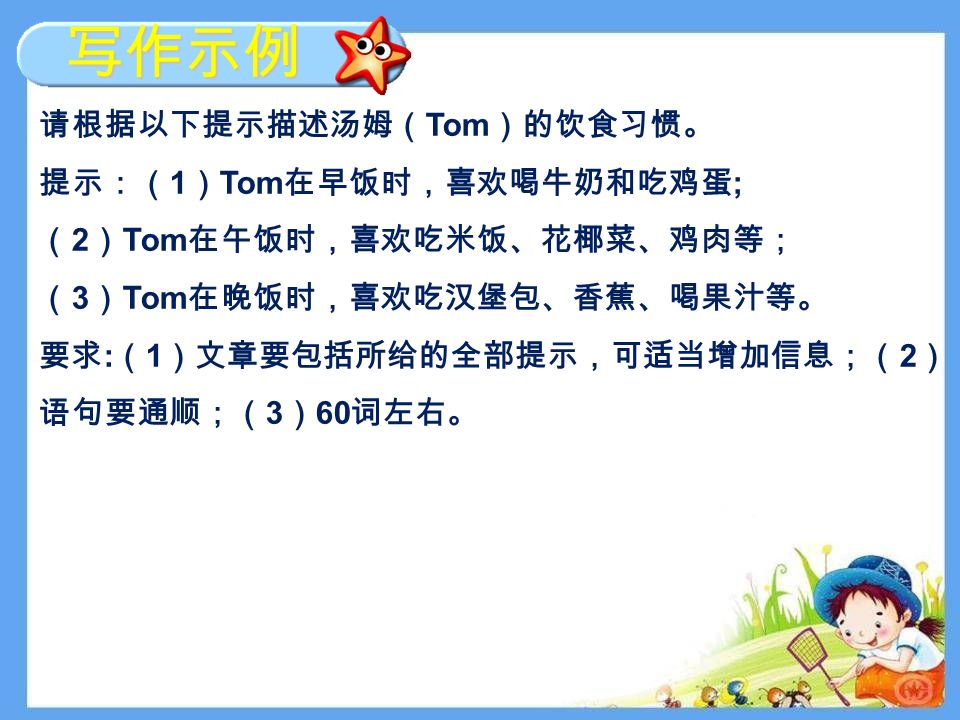 写作示例 请根据以下提示描述汤姆（ Tom ）的饮食习惯。 提示：（ 1 ） Tom 在早饭时，喜欢喝牛奶和吃鸡蛋 ; （ 2 ） Tom 在午饭时，喜欢吃米饭、花椰菜、鸡肉等； （ 3 ） Tom 在晚饭时，喜欢吃汉堡包、香蕉、喝果汁等。 要求 : （ 1 ）文章要包括所给的全部提示，可适当增加信息；（ 2 ） 语句要通顺；（ 3 ） 60 词左右。
