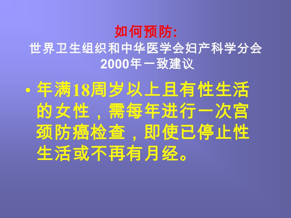 如何预防 : 世界卫生组织和中华医学会妇产科学分会 2000 年一致建议 年满 18 周岁以上且有性生活 的女性，需每年进行一次宫 颈防癌检查，即使已停止性 生活或不再有月经。