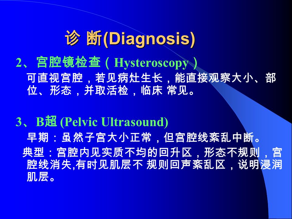 诊 断 (Diagnosis) 2 、宫腔镜检查（ Hysteroscopy ） 可直视宫腔，若见病灶生长，能直接观察大小、部 位、形态，并取活检，临床 常见。 3 、 B 超 (Pelvic Ultrasound) 早期：虽然子宫大小正常，但宫腔线紊乱中断。 典型：宫腔内见实质不均的回升区，形态不规则，宫 腔线消失, 有时见肌层不 规则回声紊乱区，说明浸润 肌层。