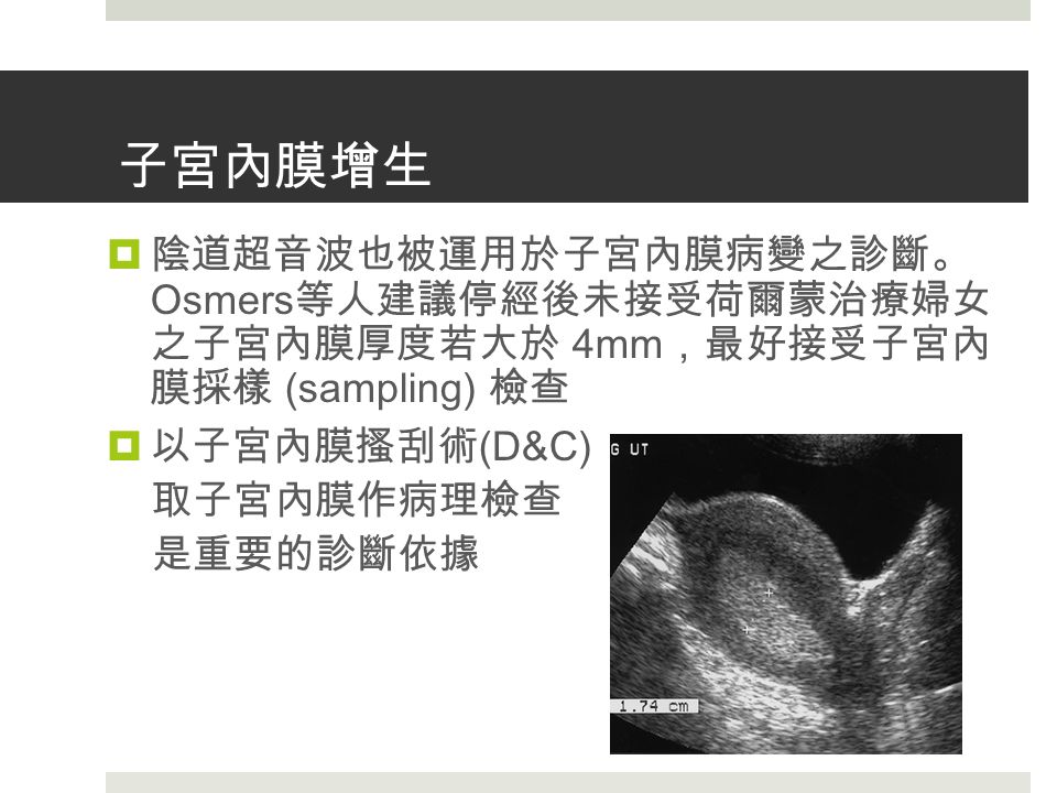 子宮內膜增生  陰道超音波也被運用於子宮內膜病變之診斷。 Osmers 等人建議停經後未接受荷爾蒙治療婦女 之子宮內膜厚度若大於 4mm ，最好接受子宮內 膜採樣 (sampling) 檢查  以子宮內膜搔刮術 (D&C) 取子宮內膜作病理檢查 是重要的診斷依據