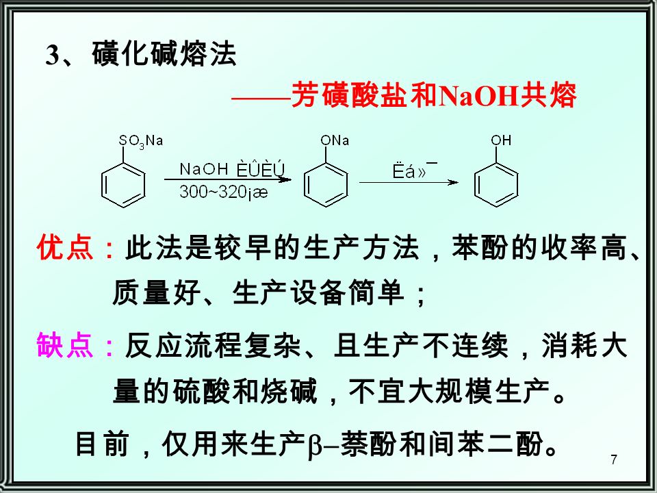 7 3 、磺化碱熔法 优点：此法是较早的生产方法，苯酚的收率高、 质量好、生产设备简单； 缺点：反应流程复杂、且生产不连续，消耗大 量的硫酸和烧碱，不宜大规模生产。 目前，仅用来生产  萘酚和间苯二酚。 —— 芳磺酸盐和 NaOH 共熔