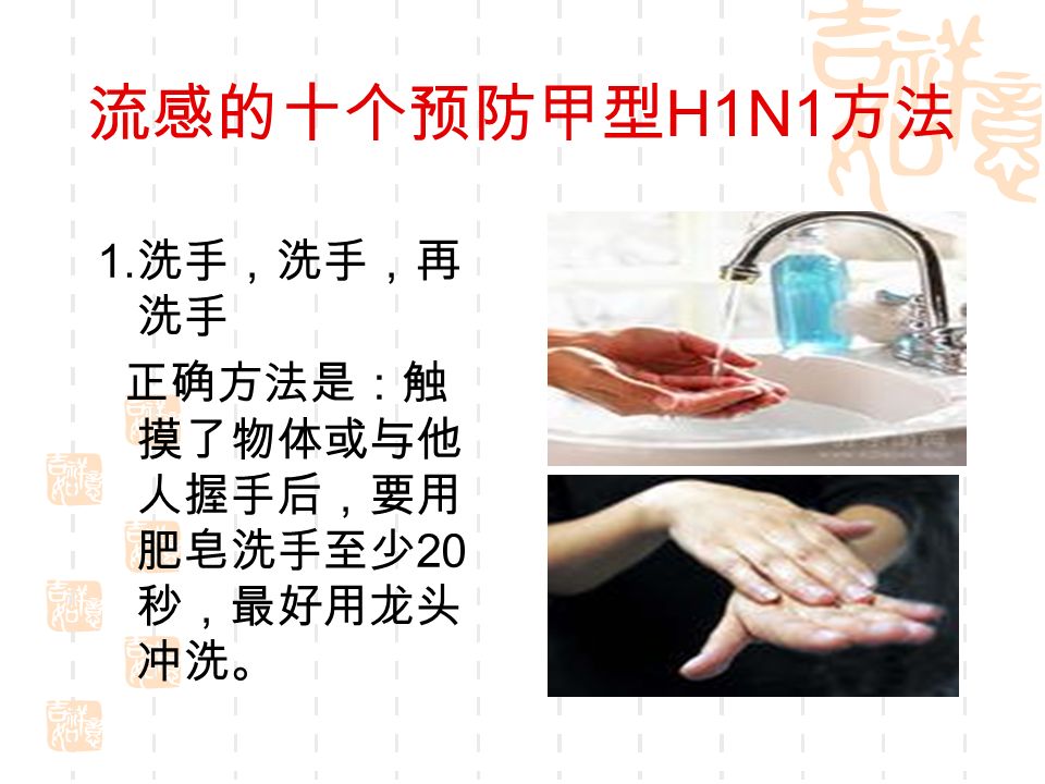 1. 洗手，洗手，再 洗手 正确方法是：触 摸了物体或与他 人握手后，要用 肥皂洗手至少 20 秒，最好用龙头 冲洗。 流感的十个预防甲型 H1N1 方法