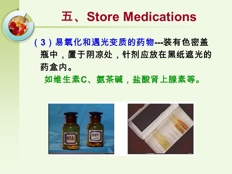 （ 3 ）易氧化和遇光变质的药物 --- 装有色密盖 瓶中，置于阴凉处，针剂应放在黑纸遮光的 药盒内。 如维生素 C 、氨茶碱，盐酸肾上腺素等。 五、 Store Medications