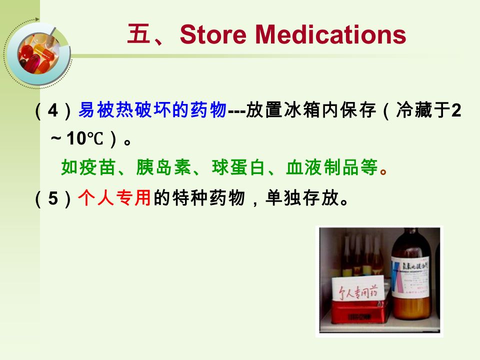 （ 4 ）易被热破坏的药物 --- 放置冰箱内保存（冷藏于 2 ～ 10 ℃）。 如疫苗、胰岛素、球蛋白、血液制品等。 （ 5 ）个人专用的特种药物，单独存放。 五、 Store Medications