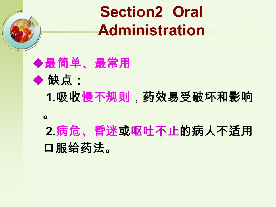 Section2 Oral Administration  最简单、最常用  缺点： 1. 吸收慢不规则，药效易受破坏和影响 。 2. 病危、昏迷或呕吐不止的病人不适用 口服给药法。