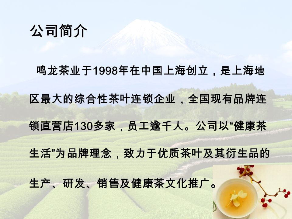 公司简介 鸣龙茶业于 1998 年在中国上海创立，是上海地 区最大的综合性茶叶连锁企业，全国现有品牌连 锁直营店 130 多家，员工逾千人。公司以 健康茶 生活 为品牌理念，致力于优质茶叶及其衍生品的 生产、研发、销售及健康茶文化推广 。