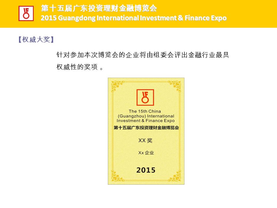 针对参加本次博览会的企业将由组委会评出金融行业最具 权威性的奖项 。 【权威大奖】 第十五届广东投资理财金融博览会 第十五届广东投资理财金融博览会 2015 Guangdong International Investment & Finance Expo 2015 Guangdong International Investment & Finance Expo