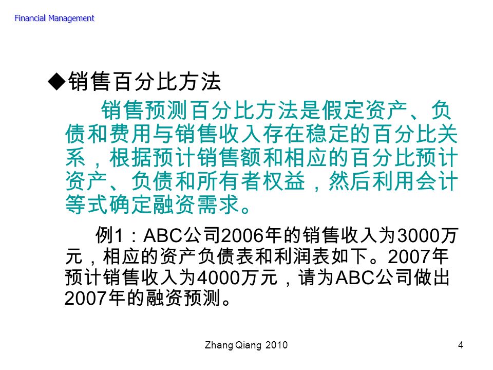 Zhang Qiang  销售百分比方法 销售预测百分比方法是假定资产、负 债和费用与销售收入存在稳定的百分比关 系，根据预计销售额和相应的百分比预计 资产、负债和所有者权益，然后利用会计 等式确定融资需求。 例 1 ： ABC 公司 2006 年的销售收入为 3000 万 元，相应的资产负债表和利润表如下。 2007 年 预计销售收入为 4000 万元，请为 ABC 公司做出 2007 年的融资预测。 Financial Management
