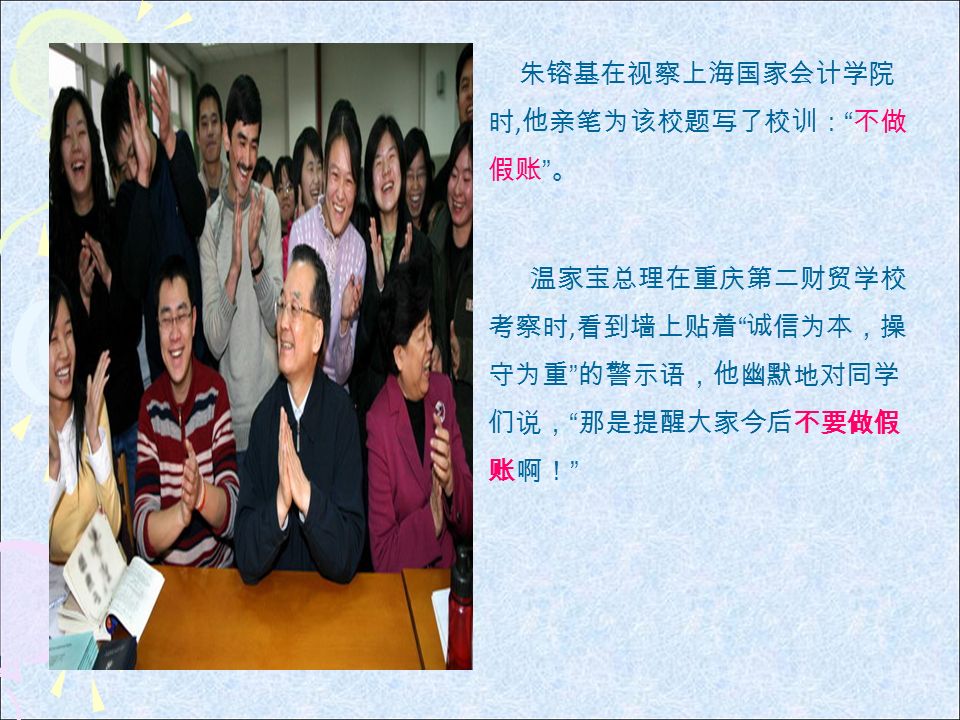 朱镕基在视察上海国家会计学院 时, 他亲笔为该校题写了校训： 不做 假账 。 温家宝总理在重庆第二财贸学校 考察时, 看到墙上贴着 诚信为本，操 守为重 的警示语，他幽默地对同学 们说， 那是提醒大家今后不要做假 账啊！