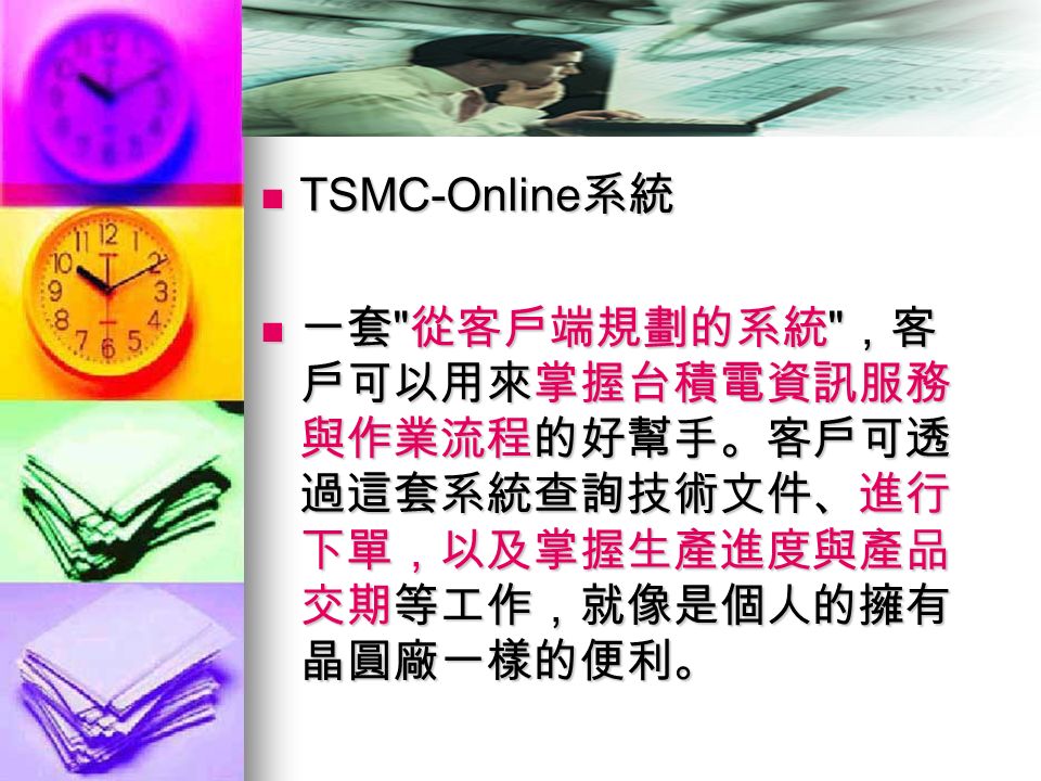 TSMC-Online 系統 TSMC-Online 系統 一套 從客戶端規劃的系統 ，客 戶可以用來掌握台積電資訊服務 與作業流程的好幫手。客戶可透 過這套系統查詢技術文件、進行 下單，以及掌握生產進度與產品 交期等工作，就像是個人的擁有 晶圓廠一樣的便利。 一套 從客戶端規劃的系統 ，客 戶可以用來掌握台積電資訊服務 與作業流程的好幫手。客戶可透 過這套系統查詢技術文件、進行 下單，以及掌握生產進度與產品 交期等工作，就像是個人的擁有 晶圓廠一樣的便利。