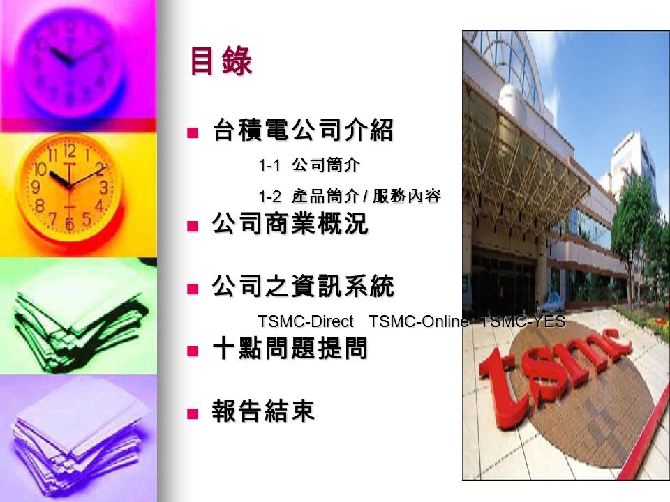 目錄 台積電公司介紹 台積電公司介紹 1-1 公司簡介 1-1 公司簡介 1-2 產品簡介 / 服務內容 1-2 產品簡介 / 服務內容 公司商業概況 公司商業概況 公司之資訊系統 公司之資訊系統 TSMC-Direct TSMC-Online TSMC-YES TSMC-Direct TSMC-Online TSMC-YES 十點問題提問 十點問題提問 報告結束 報告結束