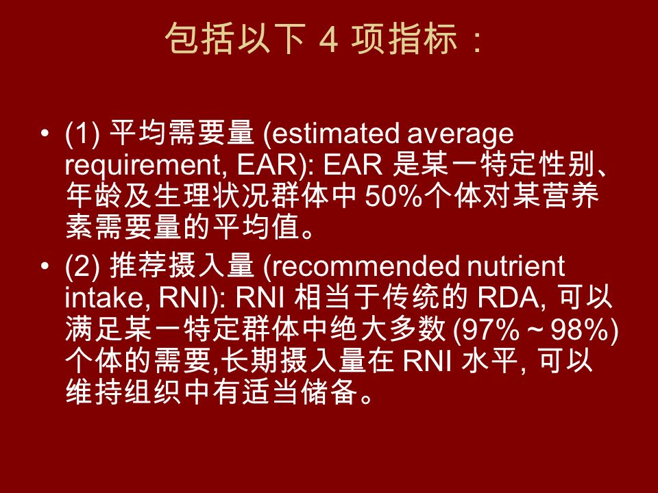 包括以下 4 项指标： (1) 平均需要量 (estimated average requirement, EAR): EAR 是某一特定性别、 年龄及生理状况群体中 50% 个体对某营养 素需要量的平均值。 (2) 推荐摄入量 (recommended nutrient intake, RNI): RNI 相当于传统的 RDA, 可以 满足某一特定群体中绝大多数 (97% ～ 98%) 个体的需要, 长期摄入量在 RNI 水平, 可以 维持组织中有适当储备。