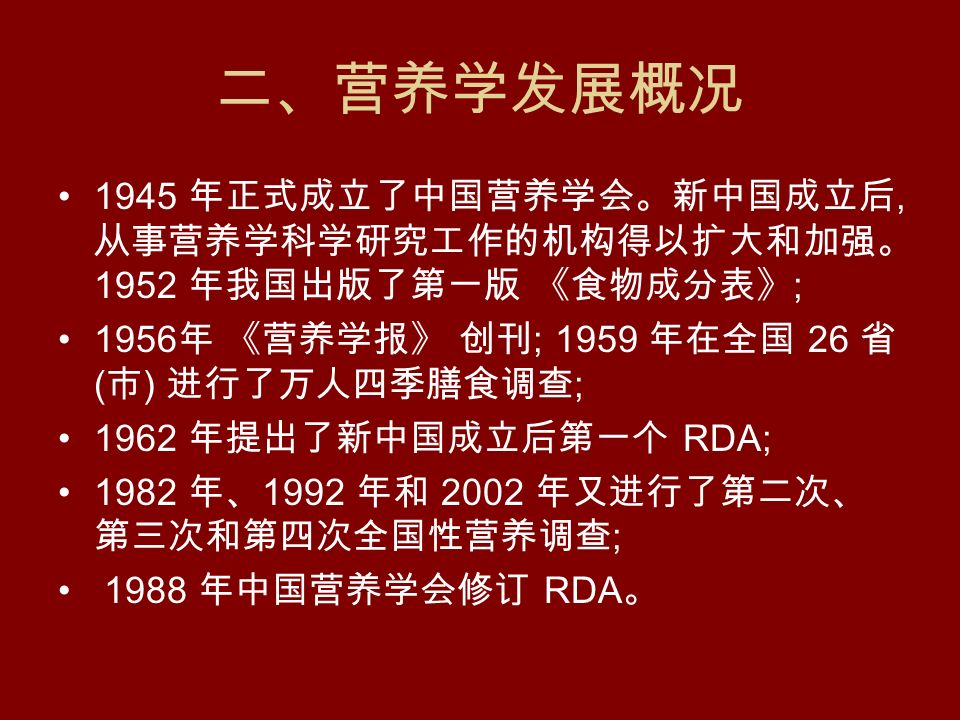 二、营养学发展概况 1945 年正式成立了中国营养学会。新中国成立后, 从事营养学科学研究工作的机构得以扩大和加强。 1952 年我国出版了第一版 《食物成分表》 ; 1956 年 《营养学报》 创刊 ; 1959 年在全国 26 省 ( 市 ) 进行了万人四季膳食调查 ; 1962 年提出了新中国成立后第一个 RDA; 1982 年、 1992 年和 2002 年又进行了第二次、 第三次和第四次全国性营养调查 ; 1988 年中国营养学会修订 RDA 。