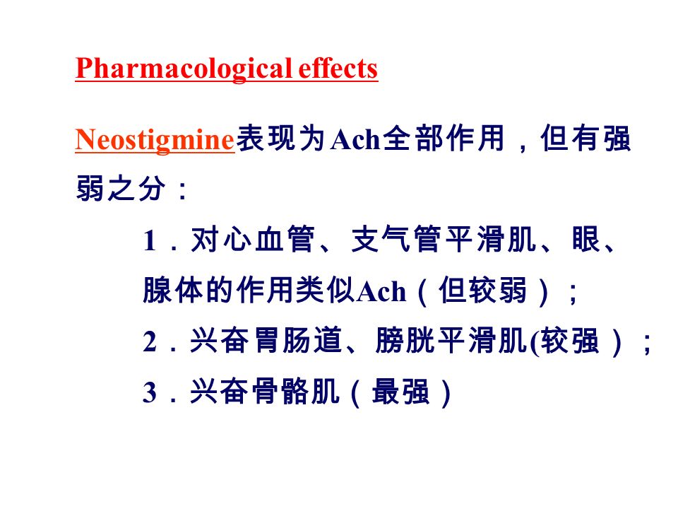 Pharmacological effects Neostigmine 表现为 Ach 全部作用，但有强 弱之分： 1 ．对心血管、支气管平滑肌、眼、 腺体的作用类似 Ach （但较弱）； 2 ．兴奋胃肠道、膀胱平滑肌 ( 较强）； 3 ．兴奋骨骼肌（最强）