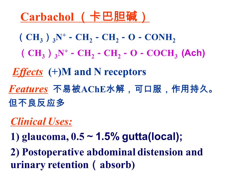 （ CH 3 ） 3 N + － CH 2 － CH 2 － O － CONH 2 Carbachol （卡巴胆碱） Effects (+)M and N receptors Clinical Uses: 1) glaucoma, 0.5 ～ 1.5% gutta(local); 2) Postoperative abdominal distension and urinary retention （ absorb) （ CH 3 ） 3 N + － CH 2 － CH 2 － O － COCH 3 (Ach) Features 不易被 AChE 水解，可口服，作用持久。 但不良反应多