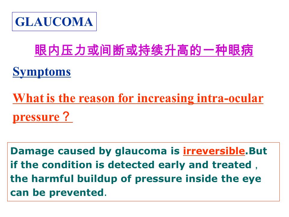 GLAUCOMA Symptoms What is the reason for increasing intra-ocular pressure ？ 眼内压力或间断或持续升高的一种眼病 Damage caused by glaucoma is irreversible.But if the condition is detected early and treated ， the harmful buildup of pressure inside the eye can be prevented.