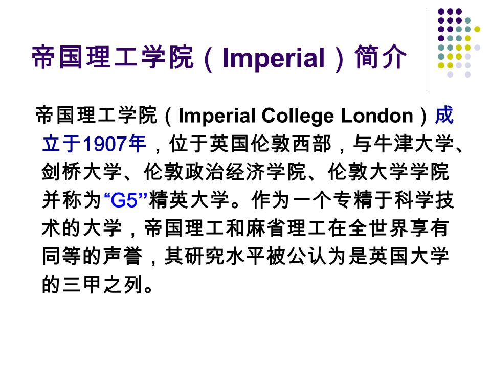 帝国理工学院（ Imperial ）简介 帝国理工学院（ Imperial College London ）成 立于 1907 年，位于英国伦敦西部，与牛津大学、 剑桥大学、伦敦政治经济学院、伦敦大学学院 并称为 G5 精英大学。作为一个专精于科学技 术的大学，帝国理工和麻省理工在全世界享有 同等的声誉，其研究水平被公认为是英国大学 的三甲之列。