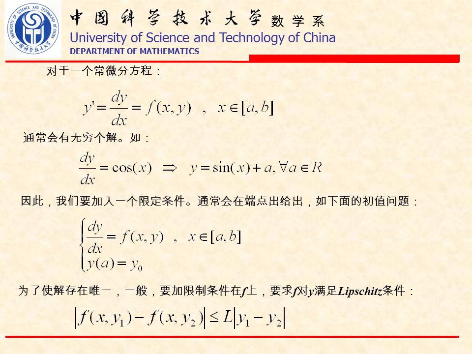 数 学 系 University of Science and Technology of China DEPARTMENT OF MATHEMATICS 对于一个常微分方程： 通常会有无穷个解。如： 因此，我们要加入一个限定条件。通常会在端点出给出，如下面的初值问题： 为了使解存在唯一，一般，要加限制条件在 f 上，要求 f 对 y 满足 Lipschitz 条件：