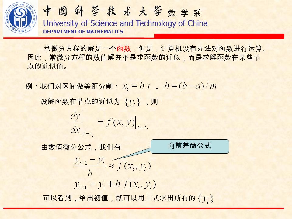数 学 系 University of Science and Technology of China DEPARTMENT OF MATHEMATICS 常微分方程的解是一个函数，但是，计算机没有办法对函数进行运算。 因此，常微分方程的数值解并不是求函数的近似，而是求解函数在某些节 点的近似值。 例：我们对区间做等距分割： 设解函数在节点的近似为 由数值微分公式，我们有 ，则： 向前差商公式 可以看到，给出初值，就可以用上式求出所有的