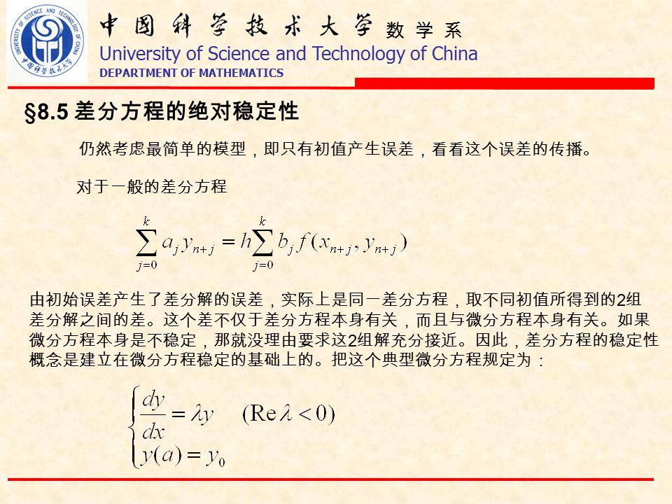 数 学 系 University of Science and Technology of China DEPARTMENT OF MATHEMATICS §8.5 差分方程的绝对稳定性 对于一般的差分方程 由初始误差产生了差分解的误差，实际上是同一差分方程，取不同初值所得到的 2 组 差分解之间的差。这个差不仅于差分方程本身有关，而且与微分方程本身有关。如果 微分方程本身是不稳定，那就没理由要求这 2 组解充分接近。因此，差分方程的稳定性 概念是建立在微分方程稳定的基础上的。把这个典型微分方程规定为： 仍然考虑最简单的模型，即只有初值产生误差，看看这个误差的传播。