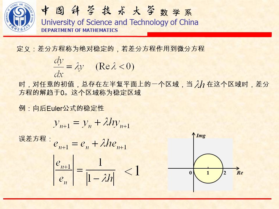 数 学 系 University of Science and Technology of China DEPARTMENT OF MATHEMATICS 定义：差分方程称为绝对稳定的，若差分方程作用到微分方程 时，对任意的初值，总存在左半复平面上的一个区域，当 在这个区域时，差分 方程的解趋于 0 。这个区域称为稳定区域 例：向后 Euler 公式的稳定性 误差方程： 210Re Img